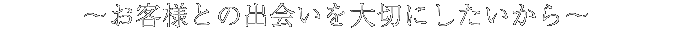 お客様との出会いを大切にしたいから